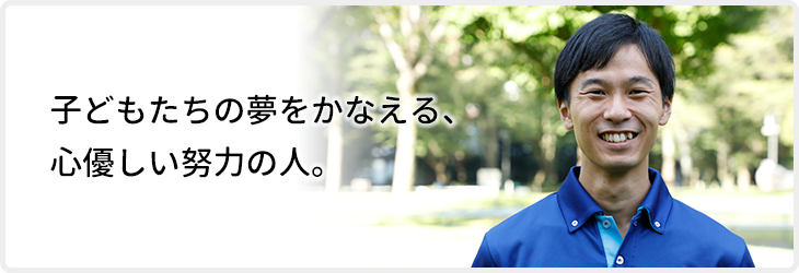 子どもたちの夢をかなえる、心優しい努力の人。
