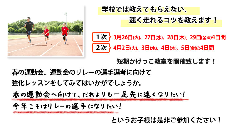さて、この度1次 3月26日(火)、27日(水)、28日(木)、29日(金)の4日間
2次 4月 2日(火)、 3日(水)、 4日(木)、 5日(金)の4日間にて短期かけっこ教室を開催致します!
春の運動会、運動会のリレーの選手選考に向けて強化レッスンをしてみてはいかがでしょうか。
春の運動会へ向けて、だれよりも一足先に速くなりたい!今年こそはリレーの選手になりたい!というお子様は是非ご参加ください!