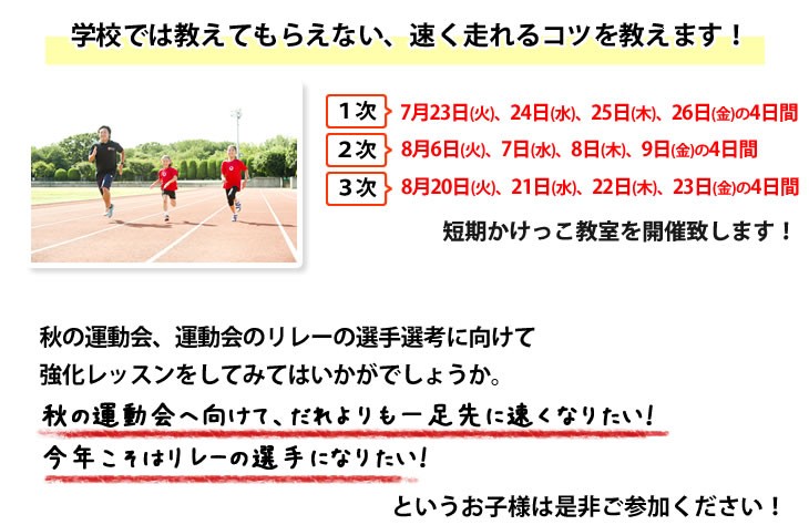 さて、この度④「1次 7月23日(火)、24日(水)、25日(木)、26日(金)の4日間」「2次 8月 6日(火)、 7日(水)、 8日(木)、 9日(金)の4日間」「3次 8月20日(火)、21日(水)、22日(木)、23日(金)の4日間」にて短期かけっこ教室を開催致します!
秋の運動会、運動会のリレーの選手選考に向けて強化レッスンをしてみてはいかがでしょうか。
秋の運動会へ向けて、だれよりも一足先に速くなりたい!今年こそはリレーの選手になりたい!というお子様は是非ご参加ください!