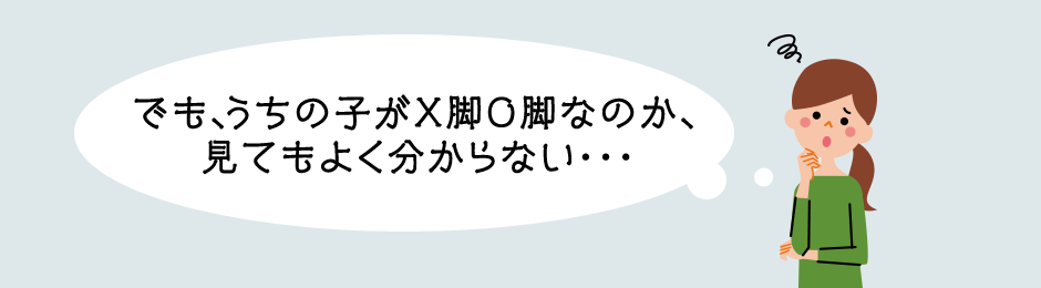 でも、うちの子がX脚O脚なのか、見てもよく分からない・・・